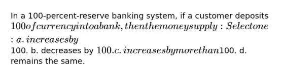 In a 100-percent-reserve banking system, if a customer deposits 100 of currency into a bank, then the money supply: Select one: a. increases by100. b. decreases by 100. c. increases by more than100. d. remains the same.