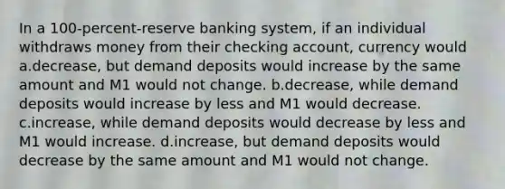 In a 100-percent-reserve banking system, if an individual withdraws money from their checking account, currency would a.decrease, but demand deposits would increase by the same amount and M1 would not change. b.decrease, while demand deposits would increase by less and M1 would decrease. c.increase, while demand deposits would decrease by less and M1 would increase. d.increase, but demand deposits would decrease by the same amount and M1 would not change.