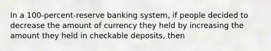 In a 100-percent-reserve banking system, if people decided to decrease the amount of currency they held by increasing the amount they held in checkable deposits, then