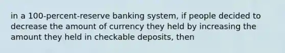 in a 100-percent-reserve banking system, if people decided to decrease the amount of currency they held by increasing the amount they held in checkable deposits, then