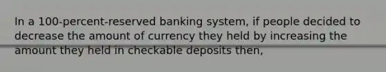 In a 100-percent-reserved banking system, if people decided to decrease the amount of currency they held by increasing the amount they held in checkable deposits then,