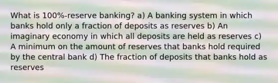 What is 100%-reserve banking? a) A banking system in which banks hold only a fraction of deposits as reserves b) An imaginary economy in which all deposits are held as reserves c) A minimum on the amount of reserves that banks hold required by the central bank d) The fraction of deposits that banks hold as reserves