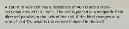 A 100-turn wire coil has a resistance of 400 Ω and a cross-sectional area of 0.01 m^2. The coil is placed in a magnetic field directed parallel to the axis of the coil. If the field changes at a rate of -0.4 T/s, what is the current induced in the coil?