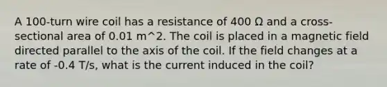 A 100-turn wire coil has a resistance of 400 Ω and a cross-sectional area of 0.01 m^2. The coil is placed in a magnetic field directed parallel to the axis of the coil. If the field changes at a rate of -0.4 T/s, what is the current induced in the coil?