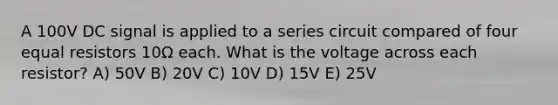 A 100V DC signal is applied to a series circuit compared of four equal resistors 10Ω each. What is the voltage across each resistor? A) 50V B) 20V C) 10V D) 15V E) 25V