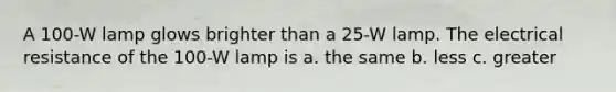 A 100-W lamp glows brighter than a 25-W lamp. The electrical resistance of the 100-W lamp is a. the same b. less c. greater