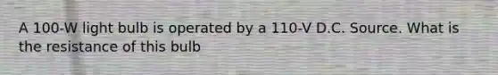 A 100-W light bulb is operated by a 110-V D.C. Source. What is the resistance of this bulb