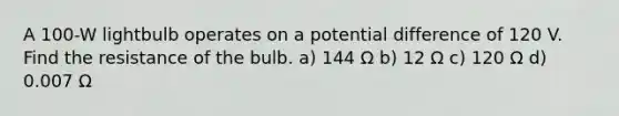 A 100-W lightbulb operates on a potential difference of 120 V. Find the resistance of the bulb. a) 144 Ω b) 12 Ω c) 120 Ω d) 0.007 Ω