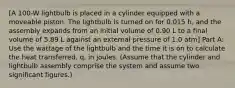 [A 100-W lightbulb is placed in a cylinder equipped with a moveable piston. The lightbulb is turned on for 0.015 h, and the assembly expands from an initial volume of 0.90 L to a final volume of 5.89 L against an external pressure of 1.0 atm] Part A: Use the wattage of the lightbulb and the time it is on to calculate the heat transferred, q, in joules. (Assume that the cylinder and lightbulb assembly comprise the system and assume two significant figures.)