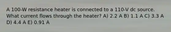 A 100-W resistance heater is connected to a 110-V dc source. What current flows through the heater? A) 2.2 A B) 1.1 A C) 3.3 A D) 4.4 A E) 0.91 A