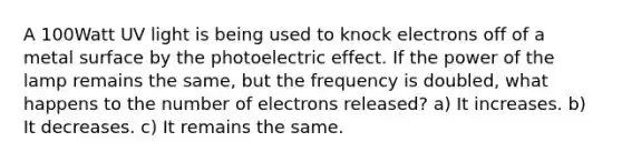 A 100Watt UV light is being used to knock electrons off of a metal surface by the photoelectric effect. If the power of the lamp remains the same, but the frequency is doubled, what happens to the number of electrons released? a) It increases. b) It decreases. c) It remains the same.