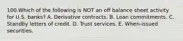 100.Which of the following is NOT an off balance sheet activity for U.S. banks? A. Derivative contracts. B. Loan commitments. C. Standby letters of credit. D. Trust services. E. When-issued securities.