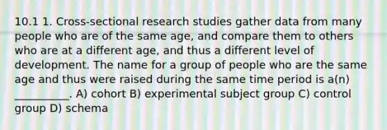 10.1 1. Cross-sectional research studies gather data from many people who are of the same age, and compare them to others who are at a different age, and thus a different level of development. The name for a group of people who are the same age and thus were raised during the same time period is a(n) __________. A) cohort B) experimental subject group C) control group D) schema