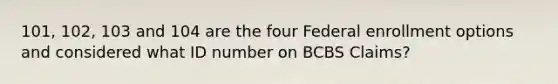 101, 102, 103 and 104 are the four Federal enrollment options and considered what ID number on BCBS Claims?