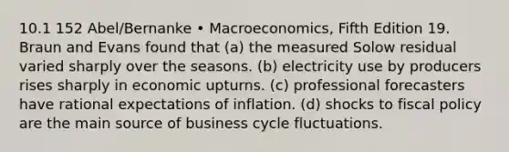 10.1 152 Abel/Bernanke • Macroeconomics, Fifth Edition 19. Braun and Evans found that (a) the measured Solow residual varied sharply over the seasons. (b) electricity use by producers rises sharply in economic upturns. (c) professional forecasters have rational expectations of inflation. (d) shocks to fiscal policy are the main source of business cycle fluctuations.