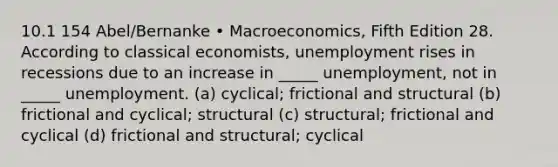 10.1 154 Abel/Bernanke • Macroeconomics, Fifth Edition 28. According to classical economists, unemployment rises in recessions due to an increase in _____ unemployment, not in _____ unemployment. (a) cyclical; frictional and structural (b) frictional and cyclical; structural (c) structural; frictional and cyclical (d) frictional and structural; cyclical