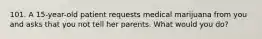 101. A 15-year-old patient requests medical marijuana from you and asks that you not tell her parents. What would you do?