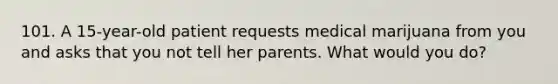 101. A 15-year-old patient requests medical marijuana from you and asks that you not tell her parents. What would you do?