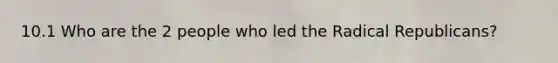 10.1 Who are the 2 people who led the Radical Republicans?