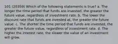 101 (20359) Which of the following statements is true? a. The longer the time period that funds are invested, the greater the future value, regardless of investment rate. b. The lower the discount rate that funds are invested at, the greater the future value. c. The shorter the time period that funds are invested, the greater the future value, regardless of investment rate. d. The higher the interest rate, the slower the value of an investment will grow.