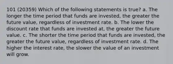 101 (20359) Which of the following statements is true? a. The longer the time period that funds are invested, the greater the future value, regardless of investment rate. b. The lower the discount rate that funds are invested at, the greater the future value. c. The shorter the time period that funds are invested, the greater the future value, regardless of investment rate. d. The higher the interest rate, the slower the value of an investment will grow.