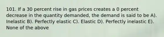 101. If a 30 percent rise in gas prices creates a 0 percent decrease in the quantity demanded, the demand is said to be A). Inelastic B). Perfectly elastic C). Elastic D). Perfectly inelastic E). None of the above