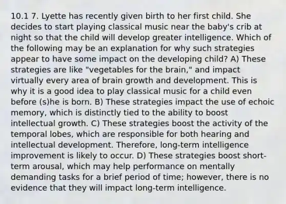 10.1 7. Lyette has recently given birth to her first child. She decides to start playing classical music near the baby's crib at night so that the child will develop greater intelligence. Which of the following may be an explanation for why such strategies appear to have some impact on the developing child? A) These strategies are like "vegetables for the brain," and impact virtually every area of brain growth and development. This is why it is a good idea to play classical music for a child even before (s)he is born. B) These strategies impact the use of echoic memory, which is distinctly tied to the ability to boost intellectual growth. C) These strategies boost the activity of the temporal lobes, which are responsible for both hearing and intellectual development. Therefore, long-term intelligence improvement is likely to occur. D) These strategies boost short-term arousal, which may help performance on mentally demanding tasks for a brief period of time; however, there is no evidence that they will impact long-term intelligence.