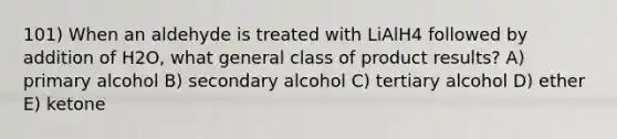 101) When an aldehyde is treated with LiAlH4 followed by addition of H2O, what general class of product results? A) primary alcohol B) secondary alcohol C) tertiary alcohol D) ether E) ketone