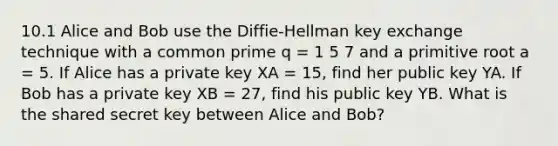 10.1 Alice and Bob use the Diffie-Hellman key exchange technique with a common prime q = 1 5 7 and a primitive root a = 5. If Alice has a private key XA = 15, find her public key YA. If Bob has a private key XB = 27, find his public key YB. What is the shared secret key between Alice and Bob?