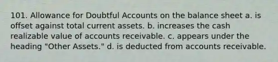 101. Allowance for Doubtful Accounts on the balance sheet a. is offset against total current assets. b. increases the cash realizable value of accounts receivable. c. appears under the heading "Other Assets." d. is deducted from accounts receivable.