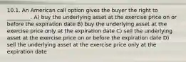 10.1. An American call option gives the buyer the right to _________. A) buy the underlying asset at the exercise price on or before the expiration date B) buy the underlying asset at the exercise price only at the expiration date C) sell the underlying asset at the exercise price on or before the expiration date D) sell the underlying asset at the exercise price only at the expiration date