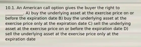 10.1. An American call option gives the buyer the right to _________. A) buy the underlying asset at the exercise price on or before the expiration date B) buy the underlying asset at the exercise price only at the expiration date C) sell the underlying asset at the exercise price on or before the expiration date D) sell the underlying asset at the exercise price only at the expiration date