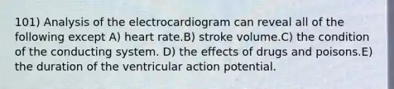 101) Analysis of the electrocardiogram can reveal all of the following except A) heart rate.B) stroke volume.C) the condition of the conducting system. D) the effects of drugs and poisons.E) the duration of the ventricular action potential.