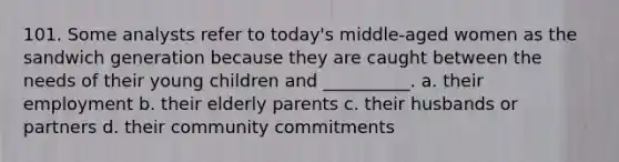 101. Some analysts refer to today's middle-aged women as the sandwich generation because they are caught between the needs of their young children and __________.​ a. ​their employment b. ​their elderly parents c. ​their husbands or partners d. ​their community commitments