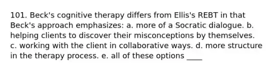 101. Beck's cognitive therapy differs from Ellis's REBT in that Beck's approach emphasizes: a. more of a Socratic dialogue. b. helping clients to discover their misconceptions by themselves. c. working with the client in collaborative ways. d. more structure in the therapy process. e. all of these options ____