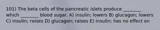 101) The beta cells of the pancreatic islets produce ________ which ________ blood sugar. A) insulin; lowers B) glucagon; lowers C) insulin; raises D) glucagon; raises E) insulin; has no effect on