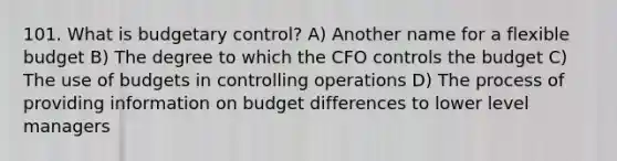 101. What is budgetary control? A) Another name for a flexible budget B) The degree to which the CFO controls the budget C) The use of budgets in controlling operations D) The process of providing information on budget differences to lower level managers