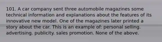 101. A car company sent three automobile magazines some technical information and explanations about the features of its innovative new model. One of the magazines later printed a story about the car. This is an example of: personal selling. advertising. publicity. sales promotion. None of the above.