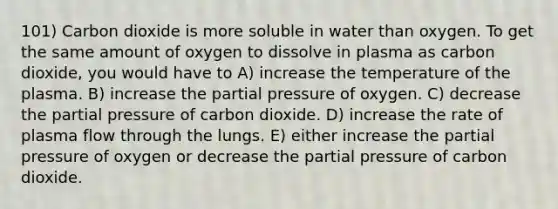 101) Carbon dioxide is more soluble in water than oxygen. To get the same amount of oxygen to dissolve in plasma as carbon dioxide, you would have to A) increase the temperature of the plasma. B) increase the partial pressure of oxygen. C) decrease the partial pressure of carbon dioxide. D) increase the rate of plasma flow through the lungs. E) either increase the partial pressure of oxygen or decrease the partial pressure of carbon dioxide.