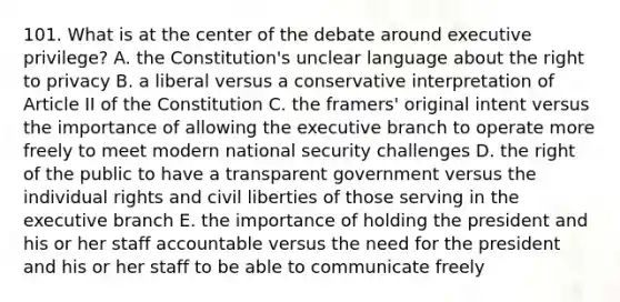 101. What is at the center of the debate around executive privilege? A. the Constitution's unclear language about the right to privacy B. a liberal versus a conservative interpretation of Article II of the Constitution C. the framers' original intent versus the importance of allowing the executive branch to operate more freely to meet modern national security challenges D. the right of the public to have a transparent government versus the individual rights and civil liberties of those serving in the executive branch E. the importance of holding the president and his or her staff accountable versus the need for the president and his or her staff to be able to communicate freely