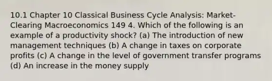 10.1 Chapter 10 Classical Business Cycle Analysis: Market-Clearing Macroeconomics 149 4. Which of the following is an example of a productivity shock? (a) The introduction of new management techniques (b) A change in taxes on corporate profits (c) A change in the level of government transfer programs (d) An increase in the money supply