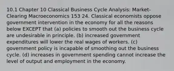 10.1 Chapter 10 Classical Business Cycle Analysis: Market-Clearing Macroeconomics 153 24. Classical economists oppose government intervention in the economy for all the reasons below EXCEPT that (a) policies to smooth out the business cycle are undesirable in principle. (b) increased government expenditures will lower the real wages of workers. (c) government policy is incapable of smoothing out the business cycle. (d) increases in government spending cannot increase the level of output and employment in the economy.