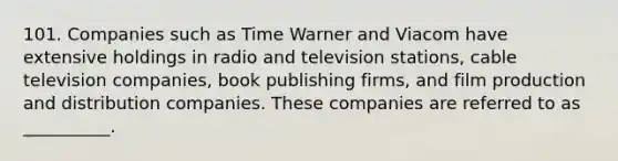 101. Companies such as Time Warner and Viacom have extensive holdings in radio and television stations, cable television companies, book publishing firms, and film production and distribution companies. These companies are referred to as __________.