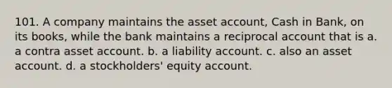 101. A company maintains the asset account, Cash in Bank, on its books, while the bank maintains a reciprocal account that is a. a contra asset account. b. a liability account. c. also an asset account. d. a stockholders' equity account.