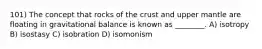 101) The concept that rocks of the crust and upper mantle are floating in gravitational balance is known as ________. A) isotropy B) isostasy C) isobration D) isomonism