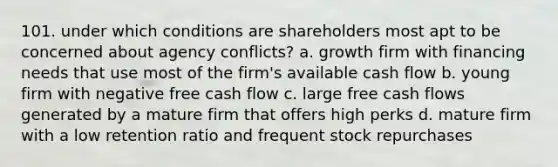 101. under which conditions are shareholders most apt to be concerned about agency conflicts? a. growth firm with financing needs that use most of the firm's available cash flow b. young firm with negative free cash flow c. large free cash flows generated by a mature firm that offers high perks d. mature firm with a low retention ratio and frequent stock repurchases