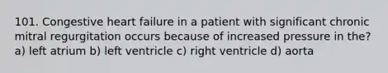 101. Congestive heart failure in a patient with significant chronic mitral regurgitation occurs because of increased pressure in the? a) left atrium b) left ventricle c) right ventricle d) aorta