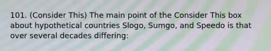 101. (Consider This) The main point of the Consider This box about hypothetical countries Slogo, Sumgo, and Speedo is that over several decades differing: