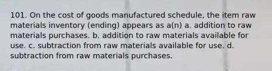 101. On <a href='https://www.questionai.com/knowledge/kDmg0g8eOa-the-cost-of-goods-manufactured-schedule' class='anchor-knowledge'>the cost of goods manufactured schedule</a>, the item raw materials inventory (ending) appears as a(n) a. addition to raw materials purchases. b. addition to raw materials available for use. c. subtraction from raw materials available for use. d. subtraction from raw materials purchases.