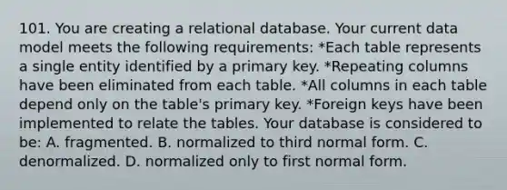 101. You are creating a relational database. Your current data model meets the following requirements: *Each table represents a single entity identified by a primary key. *Repeating columns have been eliminated from each table. *All columns in each table depend only on the table's primary key. *Foreign keys have been implemented to relate the tables. Your database is considered to be: A. fragmented. B. normalized to third normal form. C. denormalized. D. normalized only to first normal form.